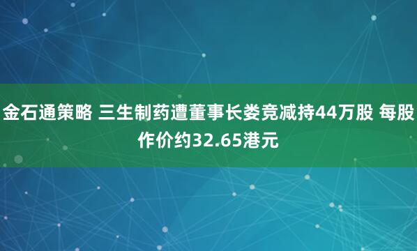 金石通策略 三生制药遭董事长娄竞减持44万股 每股作价约32.65港元