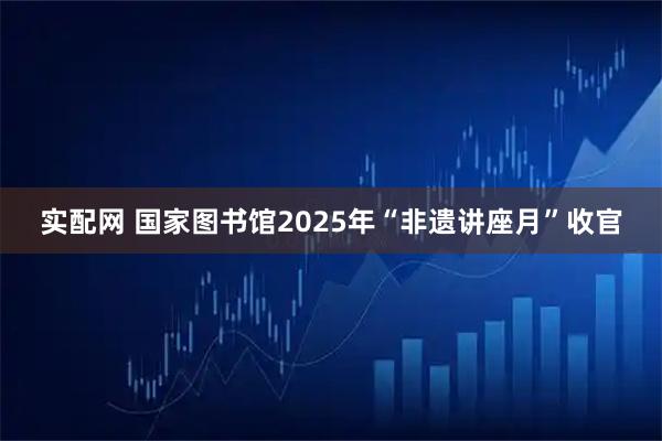 实配网 国家图书馆2025年“非遗讲座月”收官
