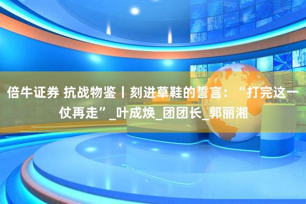 倍牛证券 抗战物鉴丨刻进草鞋的誓言：“打完这一仗再走”_叶成焕_团团长_郭丽湘