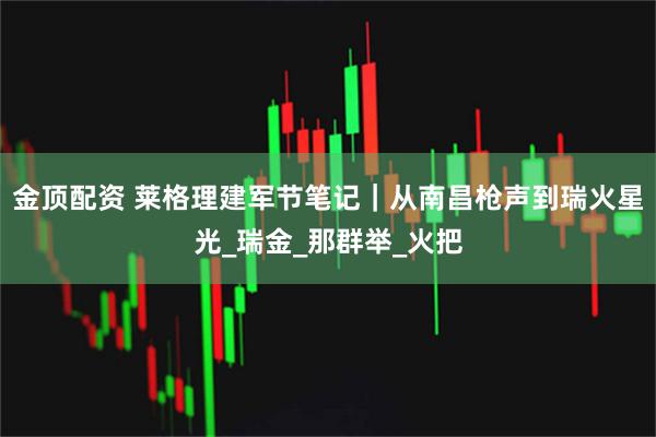 金顶配资 莱格理建军节笔记｜从南昌枪声到瑞火星光_瑞金_那群举_火把