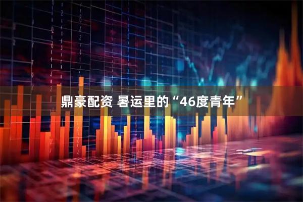 鼎豪配资 暑运里的“46度青年”