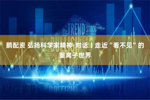鹏配资 弘扬科学家精神·对话丨走近“看不见”的重离子世界