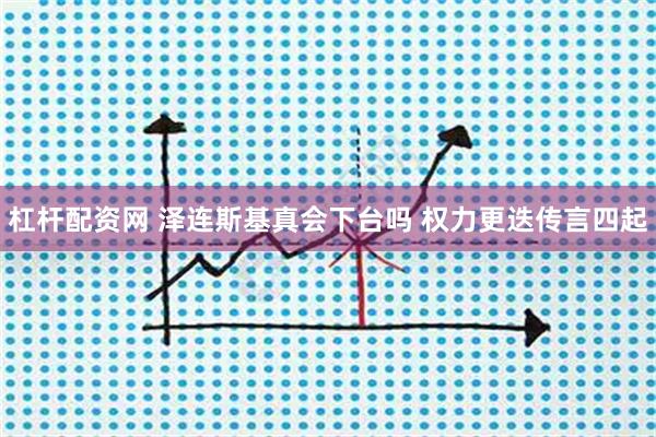 杠杆配资网 泽连斯基真会下台吗 权力更迭传言四起