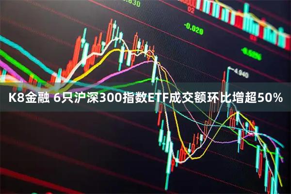 K8金融 6只沪深300指数ETF成交额环比增超50%