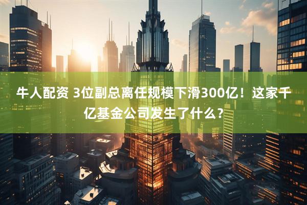 牛人配资 3位副总离任规模下滑300亿！这家千亿基金公司发生了什么？