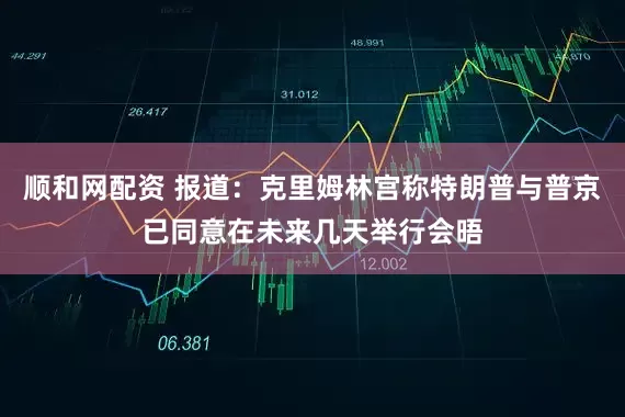 顺和网配资 报道：克里姆林宫称特朗普与普京已同意在未来几天举行会晤