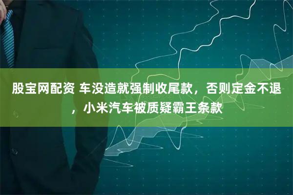 股宝网配资 车没造就强制收尾款，否则定金不退，小米汽车被质疑霸王条款