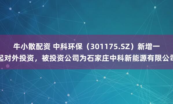 牛小散配资 中科环保（301175.SZ）新增一起对外投资，被投资公司为石家庄中科新能源有限公司