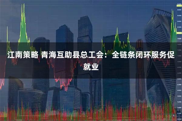 江南策略 青海互助县总工会：全链条闭环服务促就业