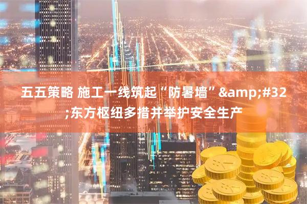 五五策略 施工一线筑起“防暑墙” 东方枢纽多措并举护安全生产
