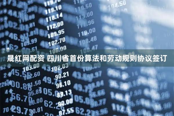 晟红网配资 四川省首份算法和劳动规则协议签订