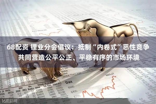 68配资 锂业分会倡议：抵制“内卷式”恶性竞争 共同营造公平公正、平稳有序的市场环境