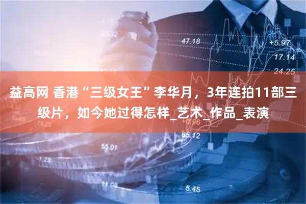 益高网 香港“三级女王”李华月，3年连拍11部三级片，如今她过得怎样_艺术_作品_表演