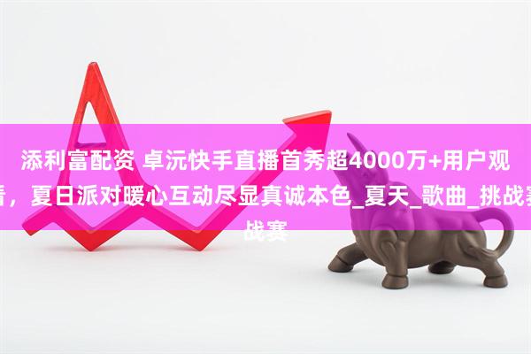添利富配资 卓沅快手直播首秀超4000万+用户观看，夏日派对暖心互动尽显真诚本色_夏天_歌曲_挑战赛