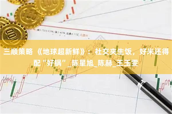 三顺策略 《地球超新鲜》：社交夹生饭，好米还得配“好锅”_陈星旭_陈赫_王玉雯