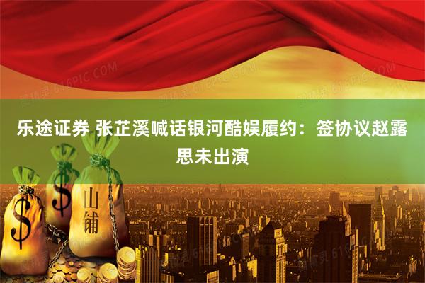 乐途证券 张芷溪喊话银河酷娱履约：签协议赵露思未出演