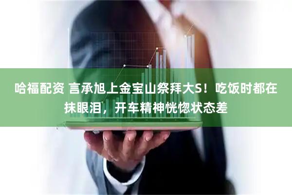 哈福配资 言承旭上金宝山祭拜大S！吃饭时都在抹眼泪，开车精神恍惚状态差
