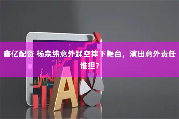 鑫亿配资 杨宗纬意外踩空摔下舞台，演出意外责任谁担？