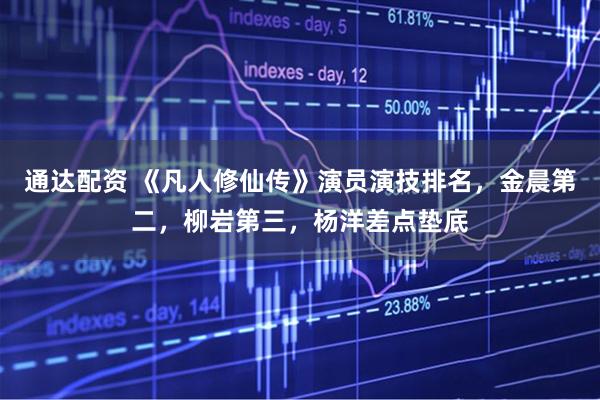 通达配资 《凡人修仙传》演员演技排名，金晨第二，柳岩第三，杨洋差点垫底
