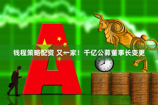 钱程策略配资 又一家！千亿公募董事长变更