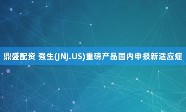 鼎盛配资 强生(JNJ.US)重磅产品国内申报新适应症