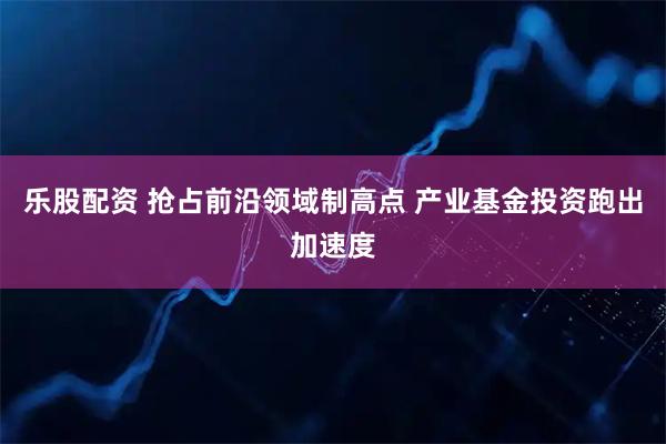乐股配资 抢占前沿领域制高点 产业基金投资跑出加速度