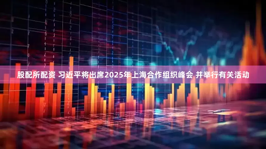 股配所配资 习近平将出席2025年上海合作组织峰会 并举行有关活动