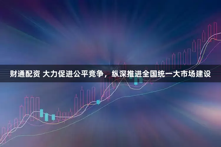 财通配资 大力促进公平竞争，纵深推进全国统一大市场建设