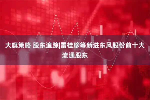 大旗策略 股东追踪|雷桂珍等新进东风股份前十大流通股东