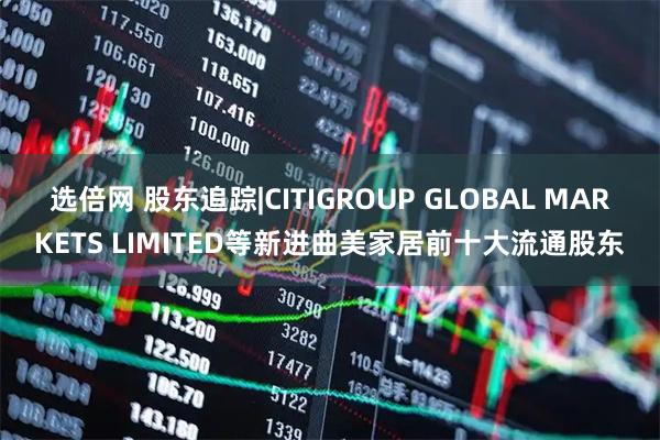 选倍网 股东追踪|CITIGROUP GLOBAL MARKETS LIMITED等新进曲美家居前十大流通股东