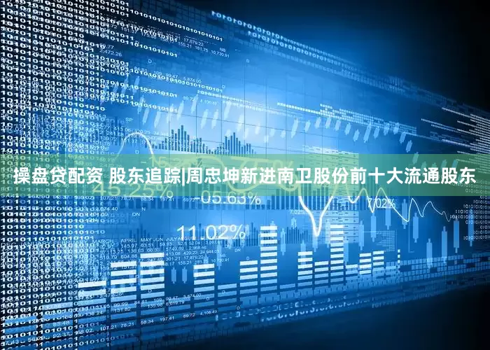 操盘贷配资 股东追踪|周忠坤新进南卫股份前十大流通股东