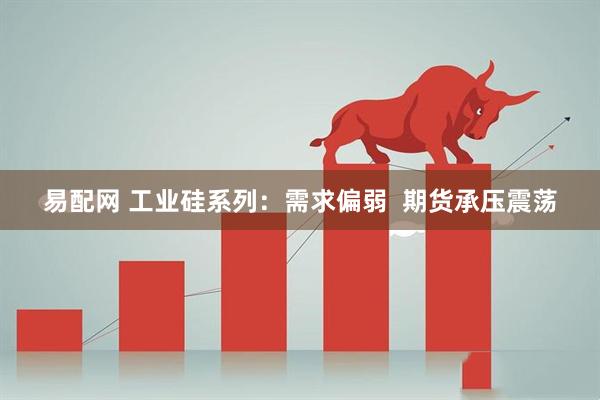 易配网 工业硅系列：需求偏弱  期货承压震荡