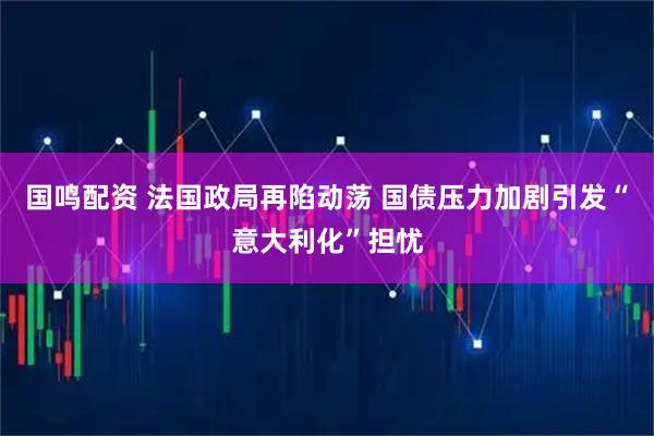 国鸣配资 法国政局再陷动荡 国债压力加剧引发“意大利化”担忧