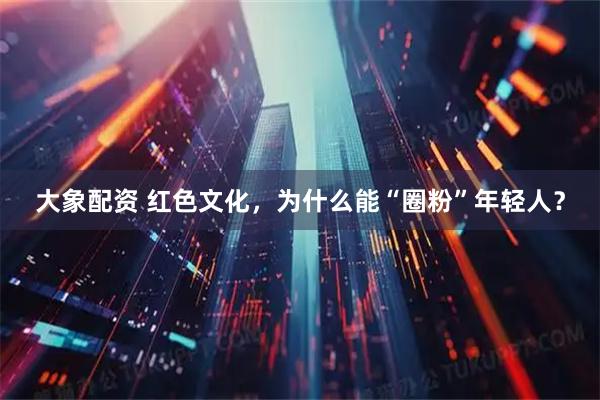 大象配资 红色文化，为什么能“圈粉”年轻人？