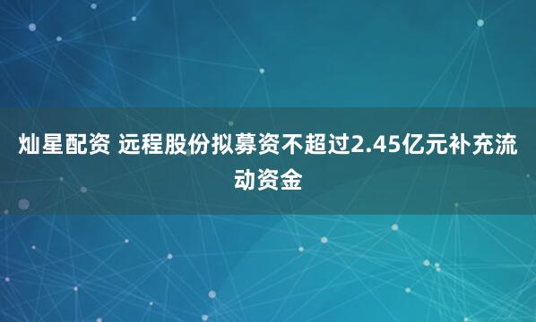 灿星配资 远程股份拟募资不超过2.45亿元补充流动资金