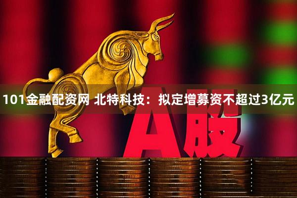 101金融配资网 北特科技：拟定增募资不超过3亿元