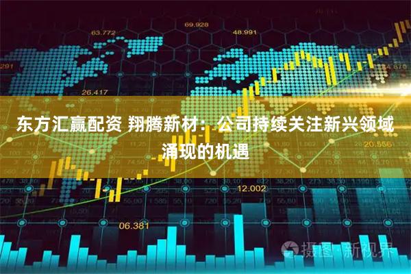 东方汇赢配资 翔腾新材：公司持续关注新兴领域涌现的机遇