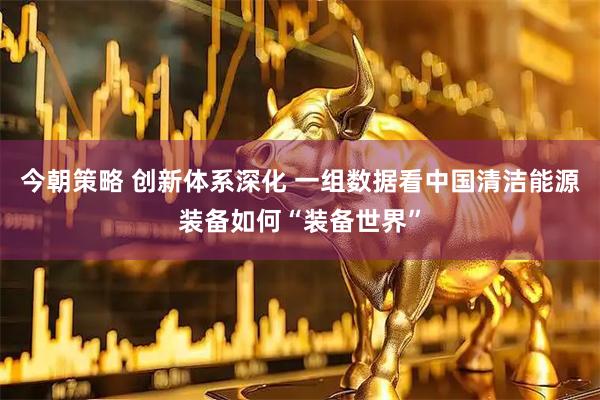 今朝策略 创新体系深化 一组数据看中国清洁能源装备如何“装备世界”