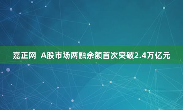 嘉正网  A股市场两融余额首次突破2.4万亿元