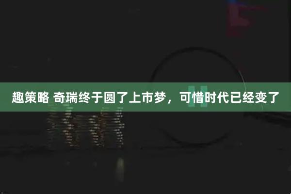 趣策略 奇瑞终于圆了上市梦，可惜时代已经变了