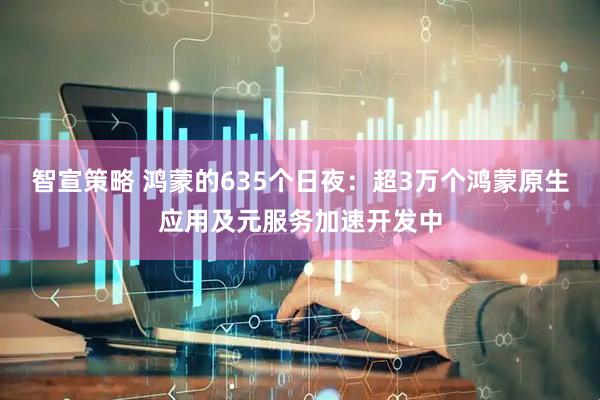智宣策略 鸿蒙的635个日夜：超3万个鸿蒙原生应用及元服务加速开发中