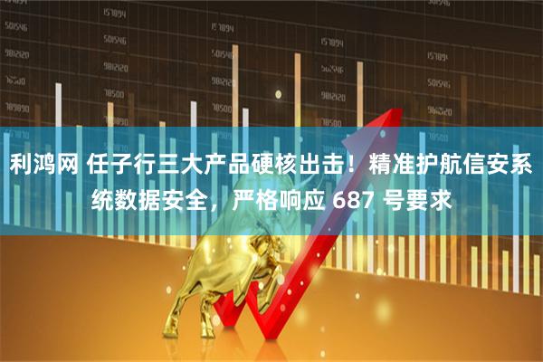 利鸿网 任子行三大产品硬核出击！精准护航信安系统数据安全，严格响应 687 号要求