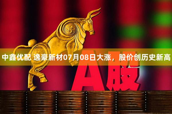 中鑫优配 逸豪新材07月08日大涨，股价创历史新高