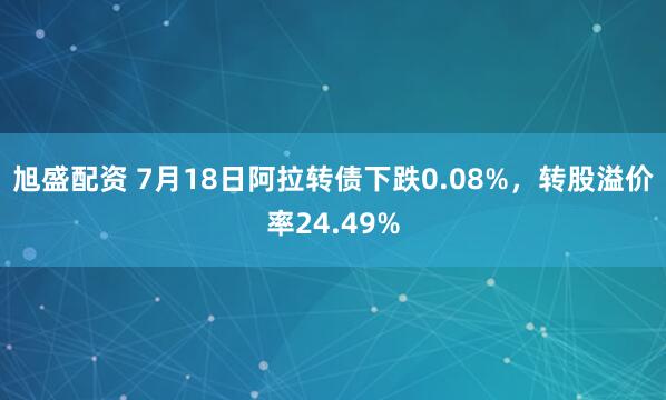 旭盛配资 7月18日阿拉转债下跌0.08%，转股溢价率24.49%