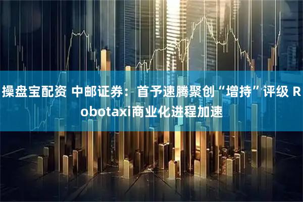 操盘宝配资 中邮证券：首予速腾聚创“增持”评级 Robotaxi商业化进程加速