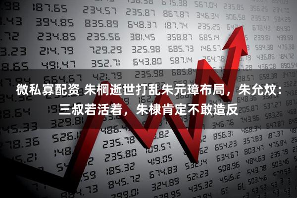 微私寡配资 朱棡逝世打乱朱元璋布局，朱允炆：三叔若活着，朱棣肯定不敢造反