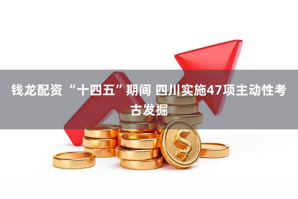 钱龙配资 “十四五”期间 四川实施47项主动性考古发掘
