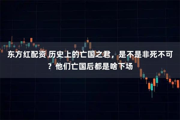 东方红配资 历史上的亡国之君，是不是非死不可？他们亡国后都是啥下场