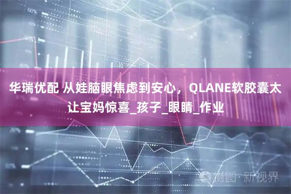 华瑞优配 从娃脑眼焦虑到安心，QLANE软胶囊太让宝妈惊喜_孩子_眼睛_作业