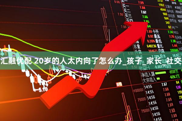 汇融优配 20岁的人太内向了怎么办_孩子_家长_社交